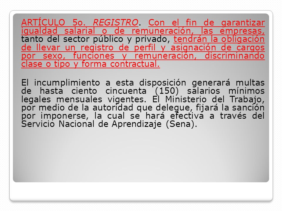 ARTÍCULO 5o. REGISTRO. Con el fin de garantizar igualdad salarial o de remuneración, las empresas, tanto del sector público y privado, tendrán la obligación de llevar un registro de perfil y asignación de cargos por sexo, funciones y remuneración, discriminando clase o tipo y forma contractual.