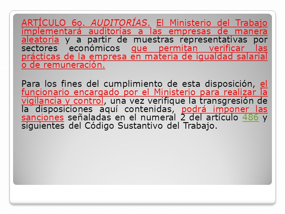 ARTÍCULO 6o. AUDITORÍAS. El Ministerio del Trabajo implementará auditorías a las empresas de manera aleatoria y a partir de muestras representativas por sectores económicos que permitan verificar las prácticas de la empresa en materia de igualdad salarial o de remuneración.
