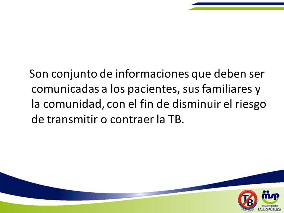 Son conjunto de informaciones que deben ser comunicadas a los pacientes, sus familiares y la comunidad, con el fin de disminuir el riesgo de transmitir o contraer la TB.