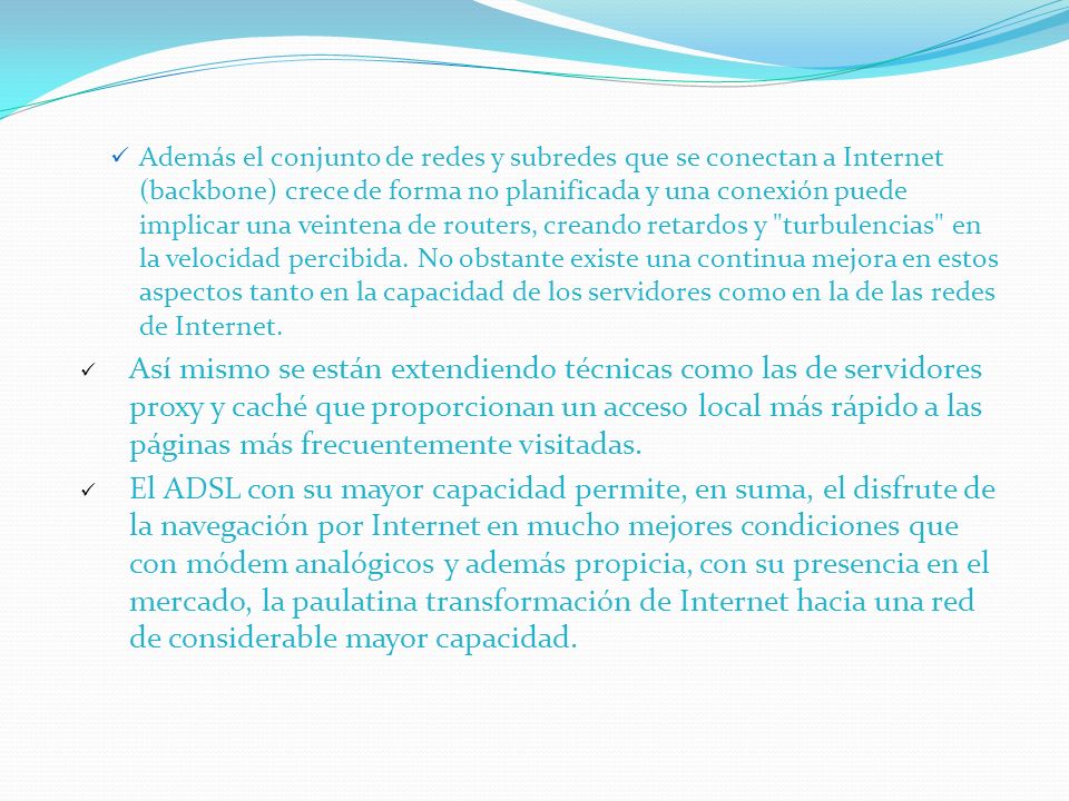 Además el conjunto de redes y subredes que se conectan a Internet (backbone) crece de forma no planificada y una conexión puede implicar una veintena de routers, creando retardos y turbulencias en la velocidad percibida. No obstante existe una continua mejora en estos aspectos tanto en la capacidad de los servidores como en la de las redes de Internet.