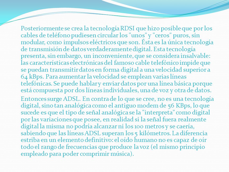 Posteriormente se crea la tecnología RDSI que hizo posible que por los cables de teléfono pudiesen circular los unos y ceros puros, sin modular, como impulsos eléctricos que son.
