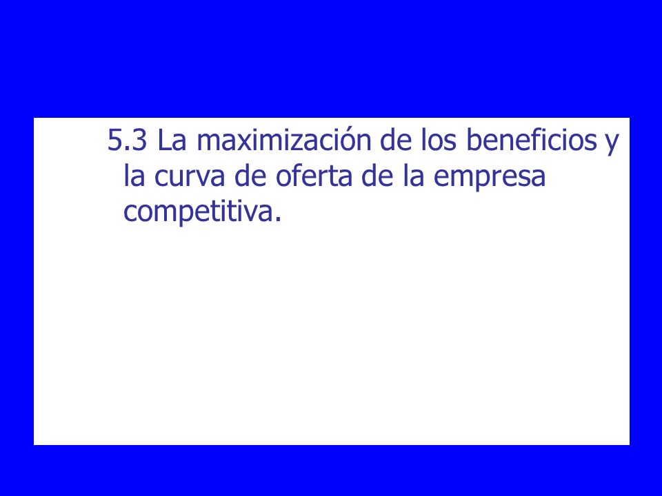 5.3 La maximización de los beneficios y la curva de oferta de la empresa competitiva.
