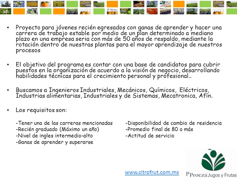 Proyecto para jóvenes recién egresados con ganas de aprender y hacer una carrera de trabajo estable por medio de un plan determinado a mediano plazo en una empresa seria con más de 50 años de respaldo, mediante la rotación dentro de nuestras plantas para el mayor aprendizaje de nuestros procesos