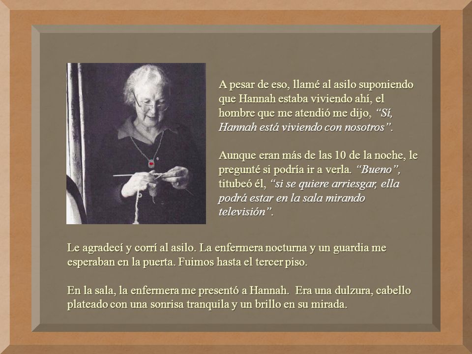 A pesar de eso, llamé al asilo suponiendo que Hannah estaba viviendo ahí, el hombre que me atendió me dijo, Sí, Hannah está viviendo con nosotros .