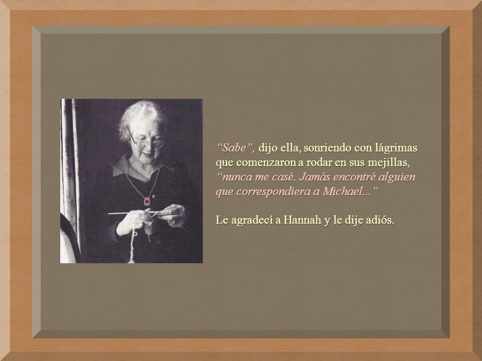 Sabe , dijo ella, sonriendo con lágrimas que comenzaron a rodar en sus mejillas, nunca me casé. Jamás encontré alguien que correspondiera a Michael...