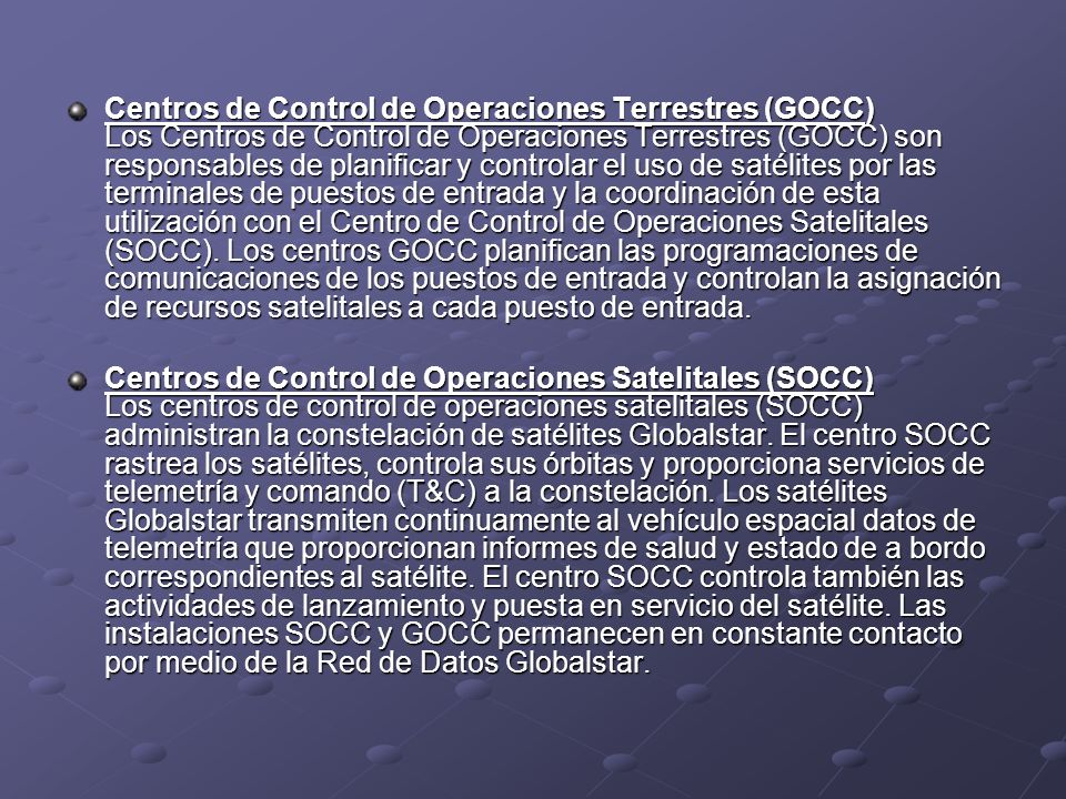 Centros de Control de Operaciones Terrestres (GOCC) Los Centros de Control de Operaciones Terrestres (GOCC) son responsables de planificar y controlar el uso de satélites por las terminales de puestos de entrada y la coordinación de esta utilización con el Centro de Control de Operaciones Satelitales (SOCC). Los centros GOCC planifican las programaciones de comunicaciones de los puestos de entrada y controlan la asignación de recursos satelitales a cada puesto de entrada.