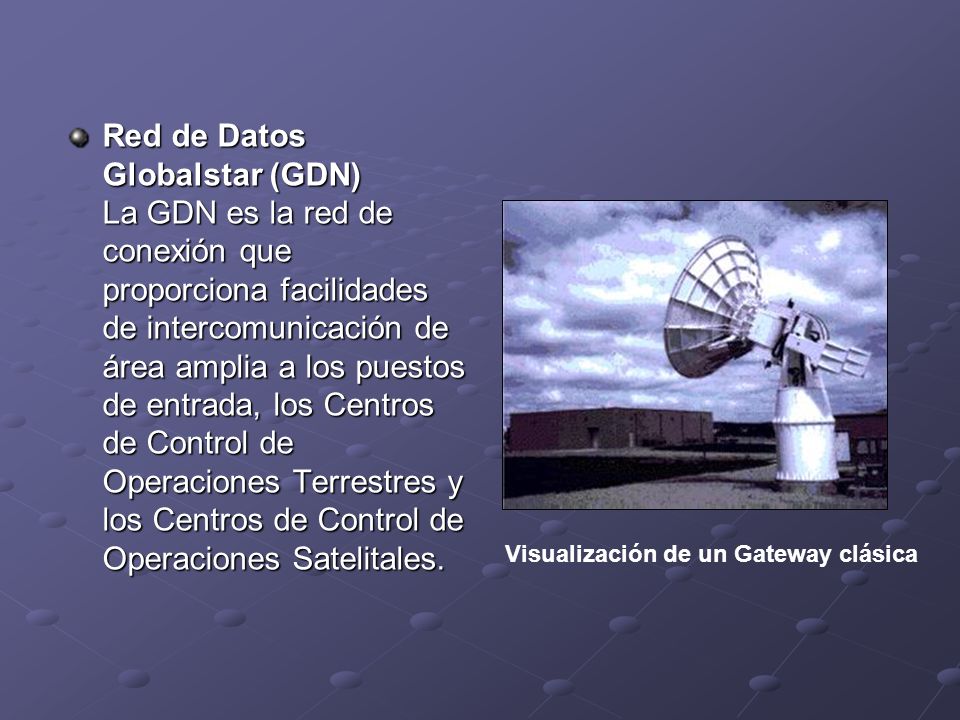 Red de Datos Globalstar (GDN) La GDN es la red de conexión que proporciona facilidades de intercomunicación de área amplia a los puestos de entrada, los Centros de Control de Operaciones Terrestres y los Centros de Control de Operaciones Satelitales.