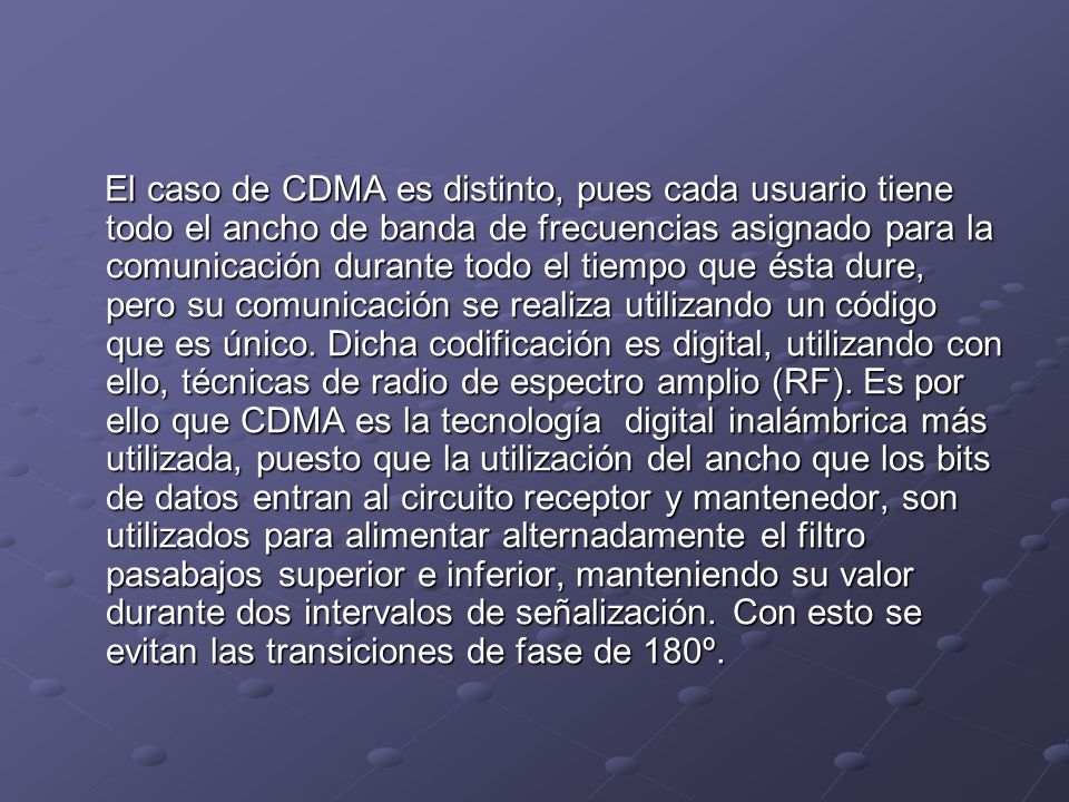 El caso de CDMA es distinto, pues cada usuario tiene todo el ancho de banda de frecuencias asignado para la comunicación durante todo el tiempo que ésta dure, pero su comunicación se realiza utilizando un código que es único.