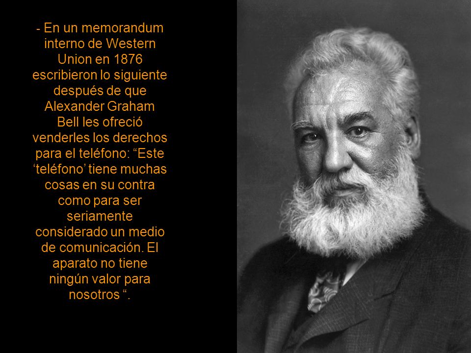 - En un memorandum interno de Western Union en 1876 escribieron lo siguiente después de que Alexander Graham Bell les ofreció venderles los derechos para el teléfono: Este ‘teléfono’ tiene muchas cosas en su contra como para ser seriamente considerado un medio de comunicación.