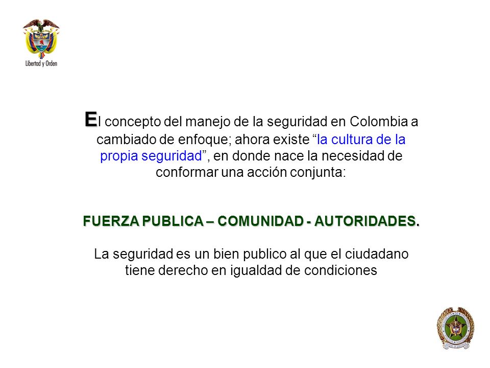 El concepto del manejo de la seguridad en Colombia a cambiado de enfoque; ahora existe la cultura de la propia seguridad , en donde nace la necesidad de conformar una acción conjunta: FUERZA PUBLICA – COMUNIDAD - AUTORIDADES.