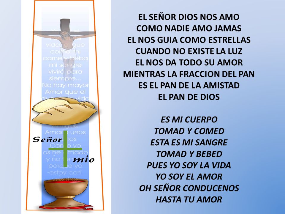 EL SEÑOR DIOS NOS AMO COMO NADIE AMO JAMAS EL NOS GUIA COMO ESTRELLAS CUANDO NO EXISTE LA LUZ EL NOS DA TODO SU AMOR MIENTRAS LA FRACCION DEL PAN ES EL PAN DE LA AMISTAD EL PAN DE DIOS ES MI CUERPO TOMAD Y COMED ESTA ES MI SANGRE TOMAD Y BEBED PUES YO SOY LA VIDA YO SOY EL AMOR OH SEÑOR CONDUCENOS HASTA TU AMOR
