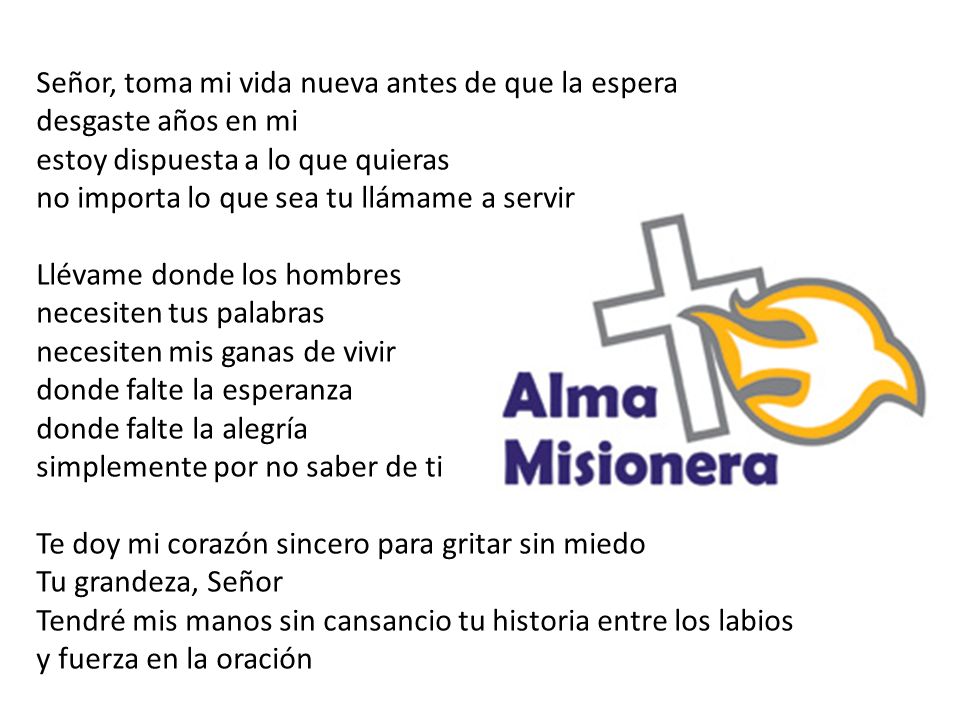 Señor, toma mi vida nueva antes de que la espera desgaste años en mi estoy dispuesta a lo que quieras no importa lo que sea tu llámame a servir Llévame donde los hombres necesiten tus palabras necesiten mis ganas de vivir donde falte la esperanza donde falte la alegría simplemente por no saber de ti Te doy mi corazón sincero para gritar sin miedo Tu grandeza, Señor Tendré mis manos sin cansancio tu historia entre los labios y fuerza en la oración