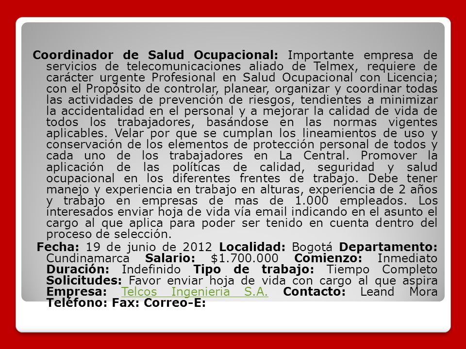 Coordinador de Salud Ocupacional: Importante empresa de servicios de telecomunicaciones aliado de Telmex, requiere de carácter urgente Profesional en Salud Ocupacional con Licencia; con el Propósito de controlar, planear, organizar y coordinar todas las actividades de prevención de riesgos, tendientes a minimizar la accidentalidad en el personal y a mejorar la calidad de vida de todos los trabajadores, basándose en las normas vigentes aplicables.