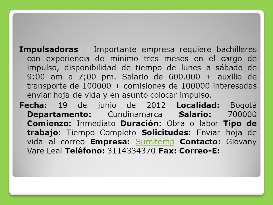 Impulsadoras Importante empresa requiere bachilleres con experiencia de mínimo tres meses en el cargo de impulso, disponibilidad de tiempo de lunes a sábado de 9:00 am a 7;00 pm.