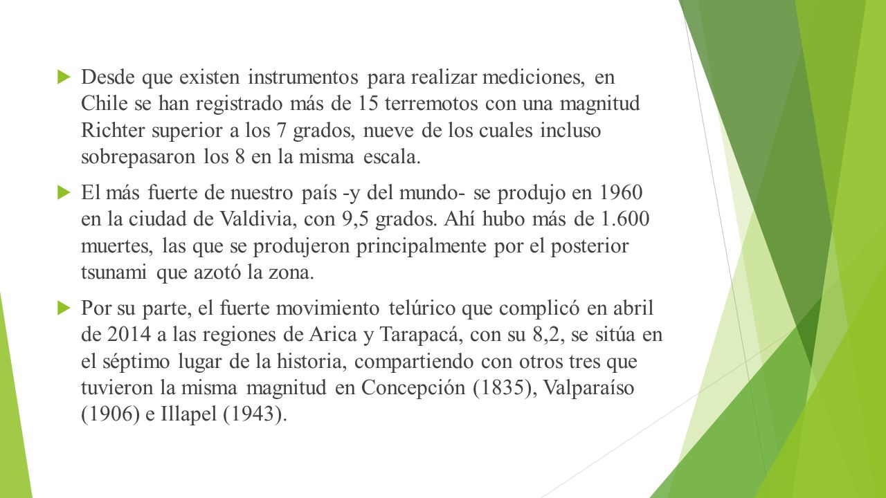 Desde que existen instrumentos para realizar mediciones, en Chile se han registrado más de 15 terremotos con una magnitud Richter superior a los 7 grados, nueve de los cuales incluso sobrepasaron los 8 en la misma escala.