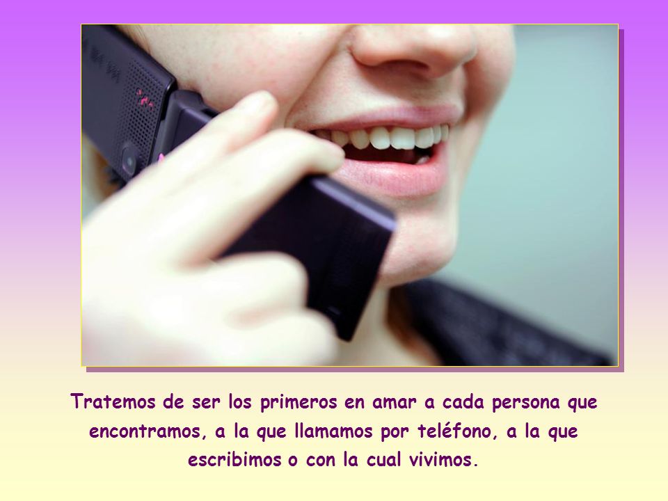 Tratemos de ser los primeros en amar a cada persona que encontramos, a la que llamamos por teléfono, a la que escribimos o con la cual vivimos.