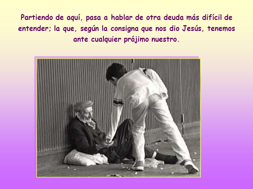 Partiendo de aquí, pasa a hablar de otra deuda más difícil de entender; la que, según la consigna que nos dio Jesús, tenemos ante cualquier prójimo nuestro.