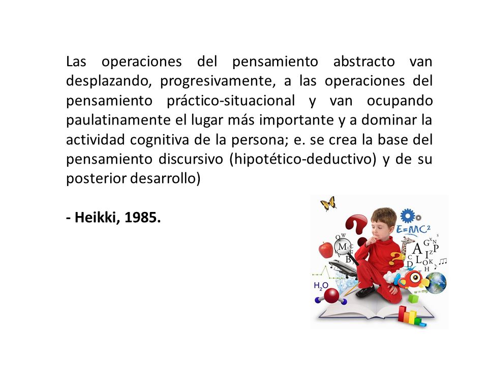 Las operaciones del pensamiento abstracto van desplazando, progresivamente, a las operaciones del pensamiento práctico-situacional y van ocupando paulatinamente el lugar más importante y a dominar la actividad cognitiva de la persona; e. se crea la base del pensamiento discursivo (hipotético-deductivo) y de su posterior desarrollo)