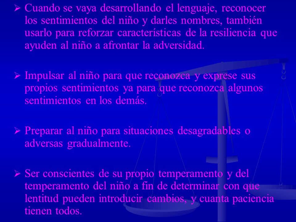 Cuando se vaya desarrollando el lenguaje, reconocer los sentimientos del niño y darles nombres, también usarlo para reforzar características de la resiliencia que ayuden al niño a afrontar la adversidad.