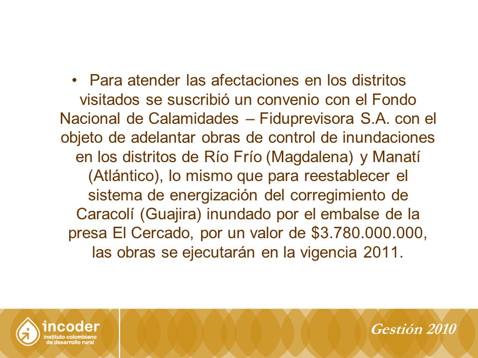 Para atender las afectaciones en los distritos visitados se suscribió un convenio con el Fondo Nacional de Calamidades – Fiduprevisora S.A. con el objeto de adelantar obras de control de inundaciones en los distritos de Río Frío (Magdalena) y Manatí (Atlántico), lo mismo que para reestablecer el sistema de energización del corregimiento de Caracolí (Guajira) inundado por el embalse de la presa El Cercado, por un valor de $ , las obras se ejecutarán en la vigencia 2011.