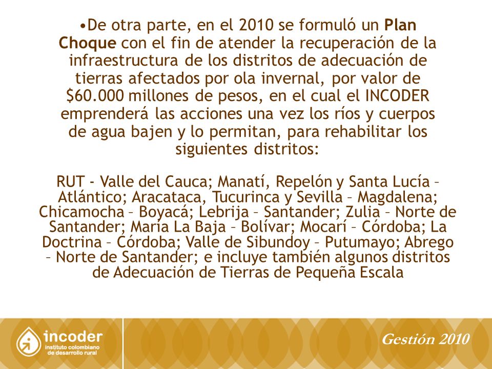 De otra parte, en el 2010 se formuló un Plan Choque con el fin de atender la recuperación de la infraestructura de los distritos de adecuación de tierras afectados por ola invernal, por valor de $ millones de pesos, en el cual el INCODER emprenderá las acciones una vez los ríos y cuerpos de agua bajen y lo permitan, para rehabilitar los siguientes distritos: