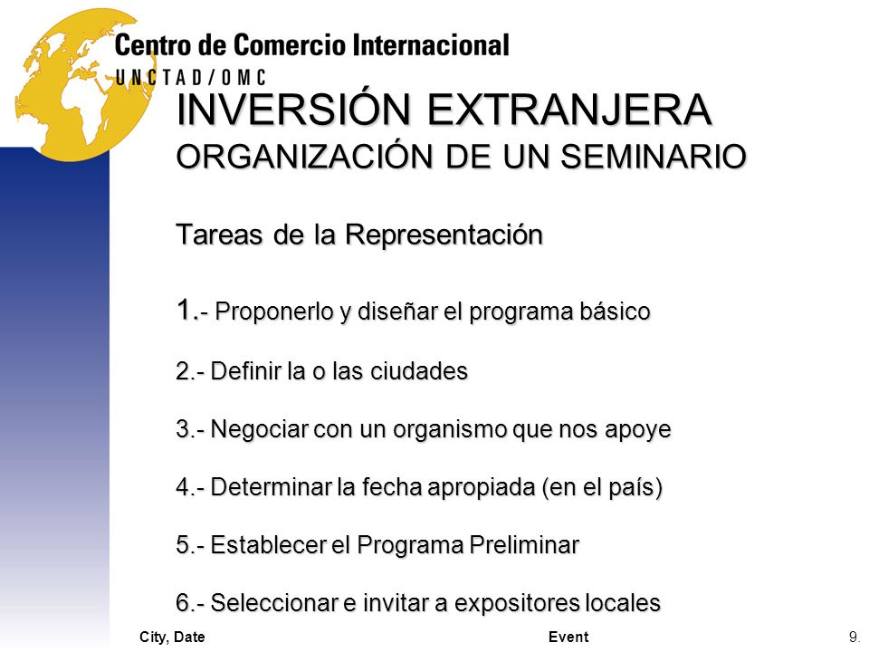 INVERSIÓN EXTRANJERA ORGANIZACIÓN DE UN SEMINARIO Tareas de la Representación 1.- Proponerlo y diseñar el programa básico 2.- Definir la o las ciudades 3.- Negociar con un organismo que nos apoye 4.- Determinar la fecha apropiada (en el país) 5.- Establecer el Programa Preliminar 6.- Seleccionar e invitar a expositores locales