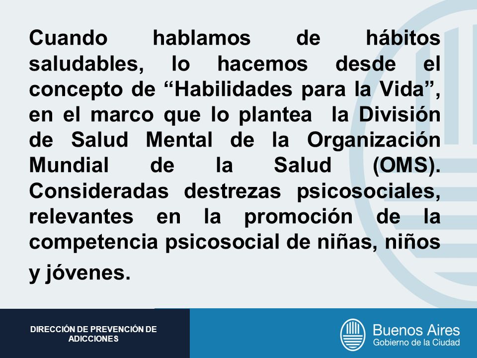 Cuando hablamos de hábitos saludables, lo hacemos desde el concepto de Habilidades para la Vida , en el marco que lo plantea la División de Salud Mental de la Organización Mundial de la Salud (OMS).
