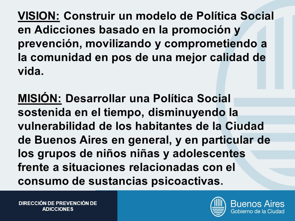 VISION: Construir un modelo de Política Social en Adicciones basado en la promoción y prevención, movilizando y comprometiendo a la comunidad en pos de una mejor calidad de vida.