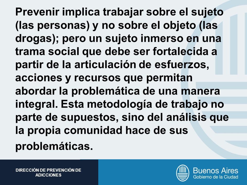 Prevenir implica trabajar sobre el sujeto (las personas) y no sobre el objeto (las drogas); pero un sujeto inmerso en una trama social que debe ser fortalecida a partir de la articulación de esfuerzos, acciones y recursos que permitan abordar la problemática de una manera integral.