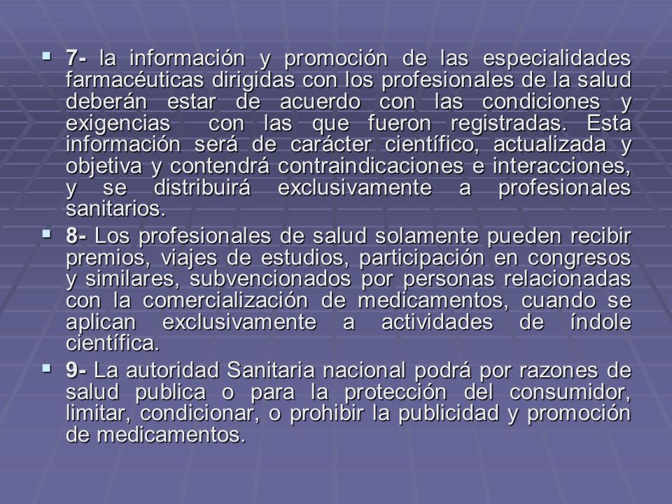 7- la información y promoción de las especialidades farmacéuticas dirigidas con los profesionales de la salud deberán estar de acuerdo con las condiciones y exigencias con las que fueron registradas. Esta información será de carácter científico, actualizada y objetiva y contendrá contraindicaciones e interacciones, y se distribuirá exclusivamente a profesionales sanitarios.