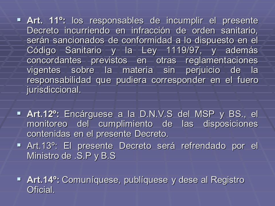 Art. 11º: los responsables de incumplir el presente Decreto incurriendo en infracción de orden sanitario, serán sancionados de conformidad a lo dispuesto en el Código Sanitario y la Ley 1119/97, y además concordantes previstos en otras reglamentaciones vigentes sobre la materia sin perjuicio de la responsabilidad que pudiera corresponder en el fuero jurisdiccional.