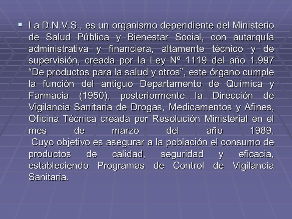 La D.N.V.S., es un organismo dependiente del Ministerio de Salud Pública y Bienestar Social, con autarquía administrativa y financiera, altamente técnico y de supervisión, creada por la Ley Nº 1119 del año De productos para la salud y otros , este órgano cumple la función del antiguo Departamento de Química y Farmacia (1950), posteriormente la Dirección de Vigilancia Sanitaria de Drogas, Medicamentos y Afines, Oficina Técnica creada por Resolución Ministerial en el mes de marzo del año 1989.
