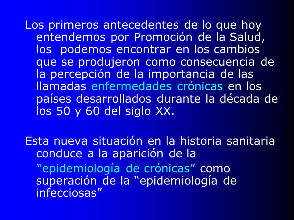 Los primeros antecedentes de lo que hoy entendemos por Promoción de la Salud, los podemos encontrar en los cambios que se produjeron como consecuencia de la percepción de la importancia de las llamadas enfermedades crónicas en los países desarrollados durante la década de los 50 y 60 del siglo XX.