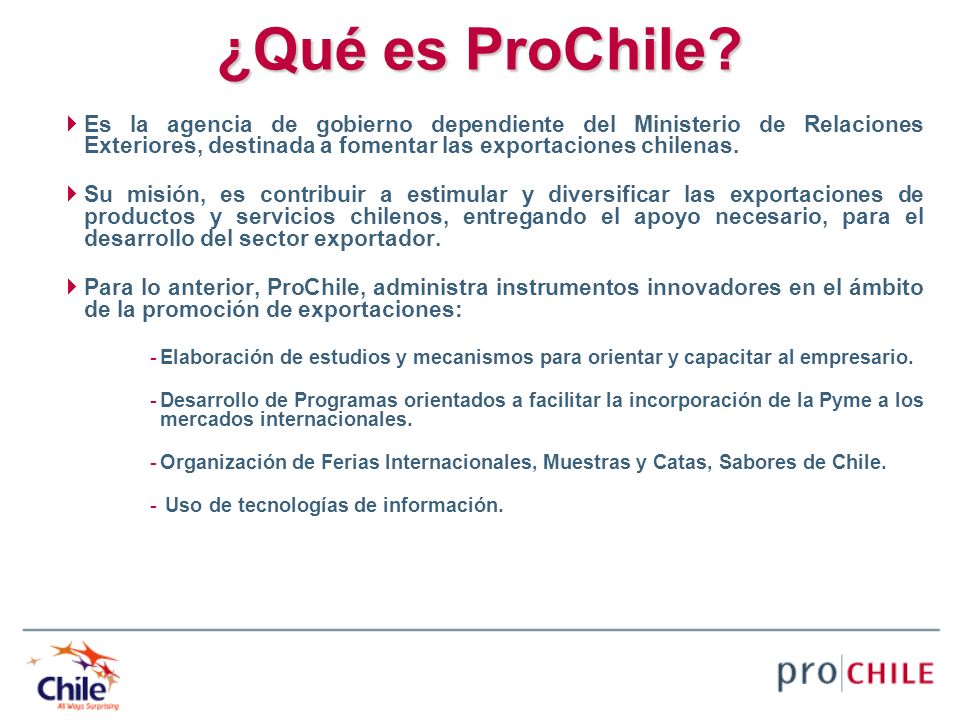 ¿Qué es ProChile Es la agencia de gobierno dependiente del Ministerio de Relaciones Exteriores, destinada a fomentar las exportaciones chilenas.