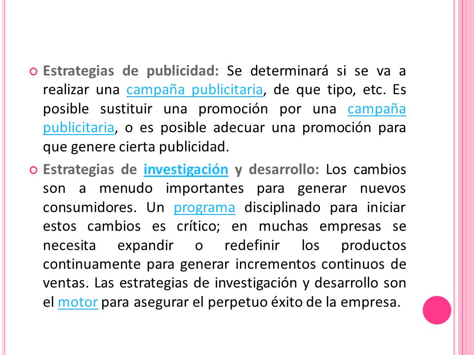 Estrategias de publicidad: Se determinará si se va a realizar una campaña publicitaria, de que tipo, etc. Es posible sustituir una promoción por una campaña publicitaria, o es posible adecuar una promoción para que genere cierta publicidad.