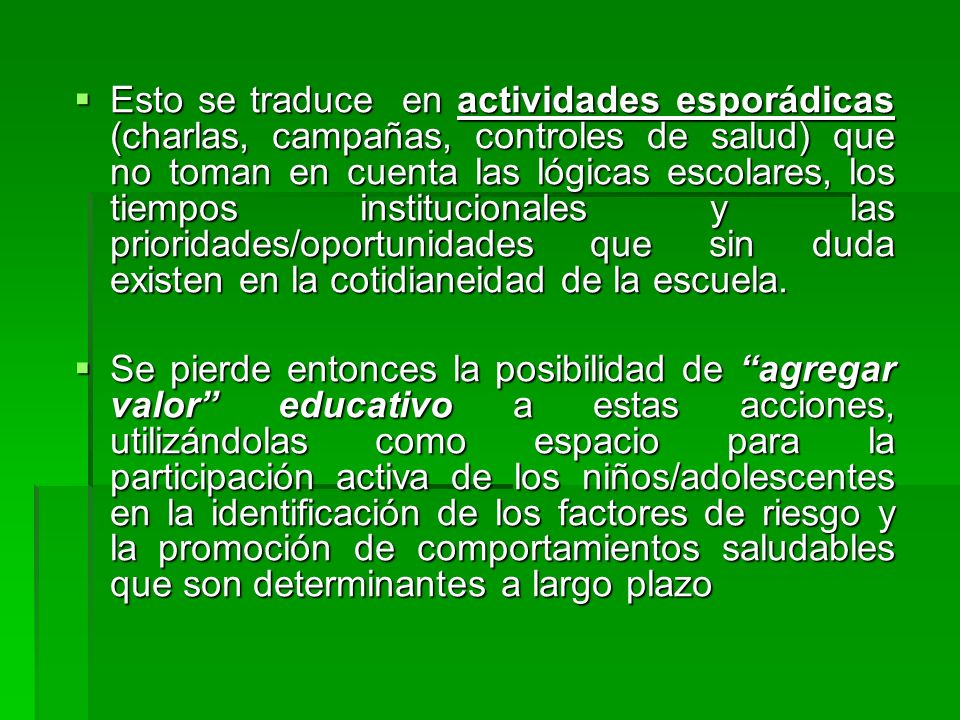 Esto se traduce en actividades esporádicas (charlas, campañas, controles de salud) que no toman en cuenta las lógicas escolares, los tiempos institucionales y las prioridades/oportunidades que sin duda existen en la cotidianeidad de la escuela.