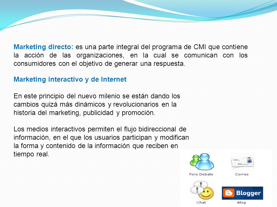 Marketing directo: es una parte integral del programa de CMI que contiene la acción de las organizaciones, en la cual se comunican con los consumidores con el objetivo de generar una respuesta.