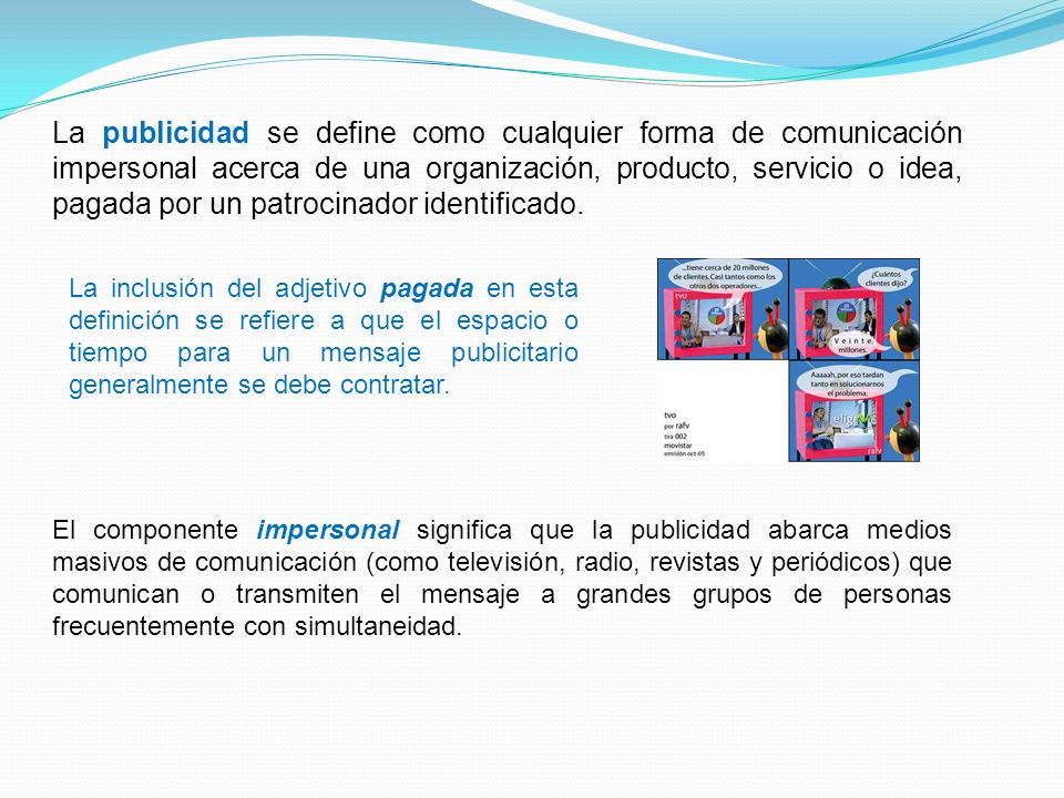 La publicidad se define como cualquier forma de comunicación impersonal acerca de una organización, producto, servicio o idea, pagada por un patrocinador identificado.