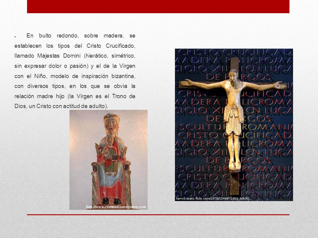 En bulto redondo, sobre madera, se establecen los tipos del Cristo Crucificado, llamado Majestas Domini (hierático, simétrico, sin expresar dolor o pasión) y el de la Virgen con el Niño, modelo de inspiración bizantina, con diversos tipos, en los que se obvia la relación madre hijo (la Virgen es el Trono de Dios, un Cristo con actitud de adulto).