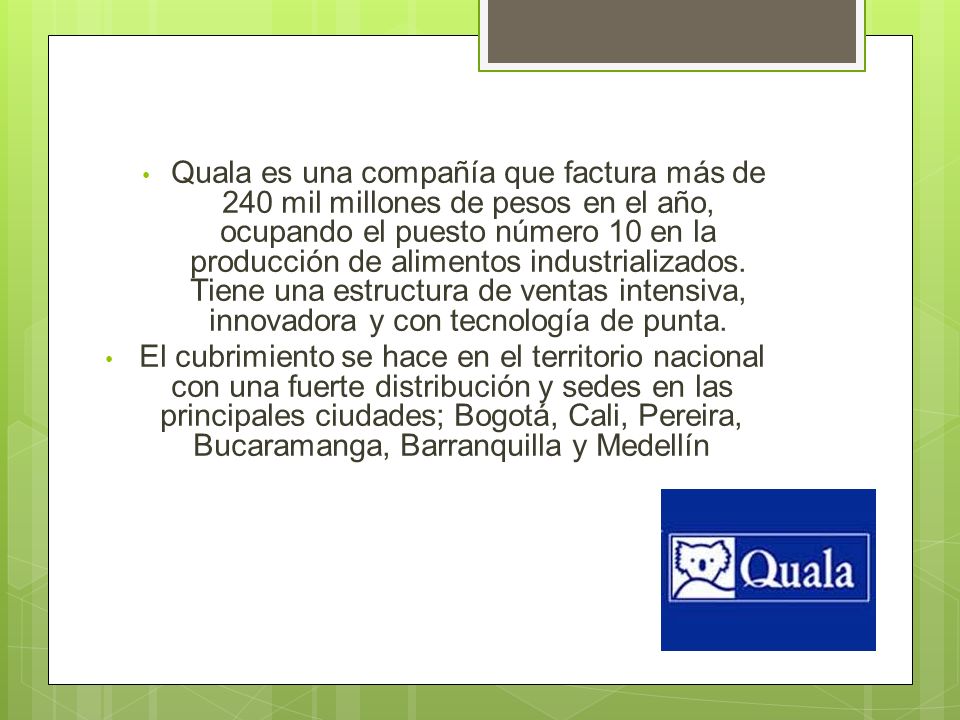 Quala es una compañía que factura más de 240 mil millones de pesos en el año, ocupando el puesto número 10 en la producción de alimentos industrializados. Tiene una estructura de ventas intensiva, innovadora y con tecnología de punta.