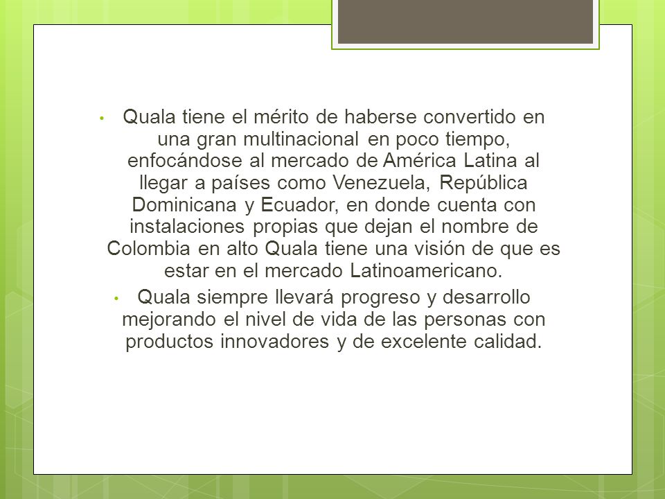 Quala tiene el mérito de haberse convertido en una gran multinacional en poco tiempo, enfocándose al mercado de América Latina al llegar a países como Venezuela, República Dominicana y Ecuador, en donde cuenta con instalaciones propias que dejan el nombre de Colombia en alto Quala tiene una visión de que es estar en el mercado Latinoamericano.