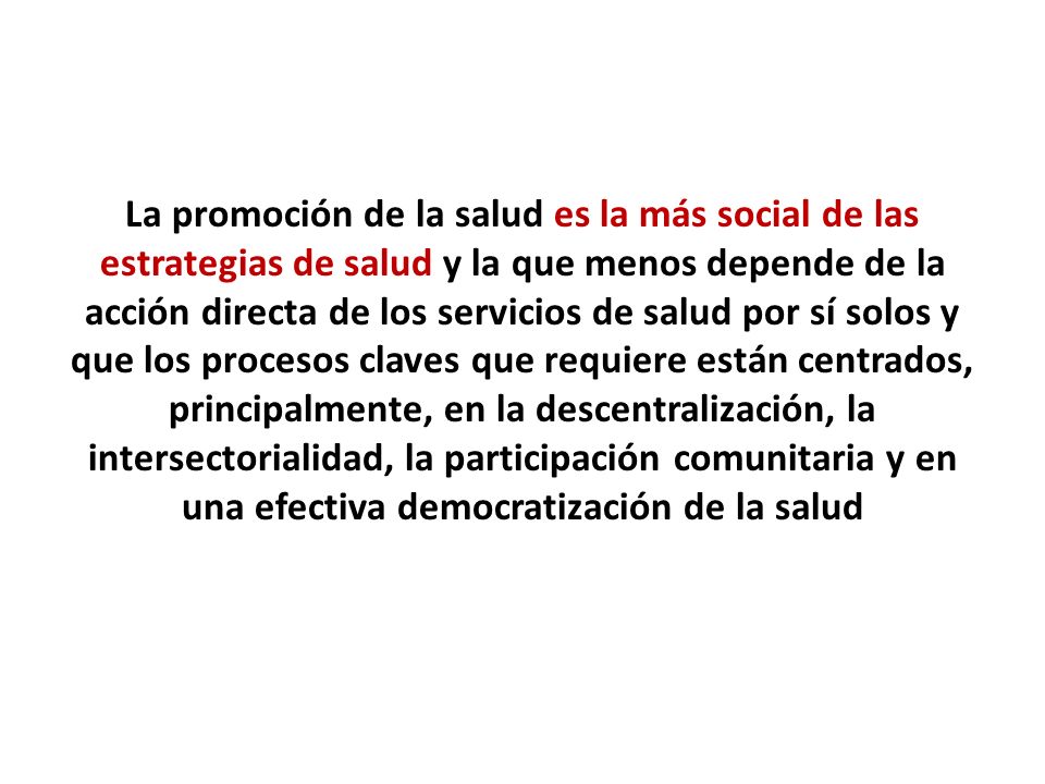 La promoción de la salud es la más social de las estrategias de salud y la que menos depende de la acción directa de los servicios de salud por sí solos y que los procesos claves que requiere están centrados, principalmente, en la descentralización, la intersectorialidad, la participación comunitaria y en una efectiva democratización de la salud
