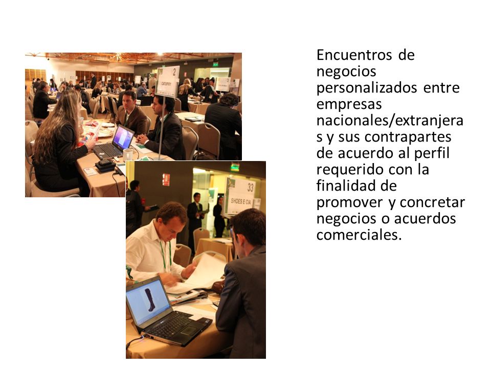 Encuentros de negocios personalizados entre empresas nacionales/extranjeras y sus contrapartes de acuerdo al perfil requerido con la finalidad de promover y concretar negocios o acuerdos comerciales.