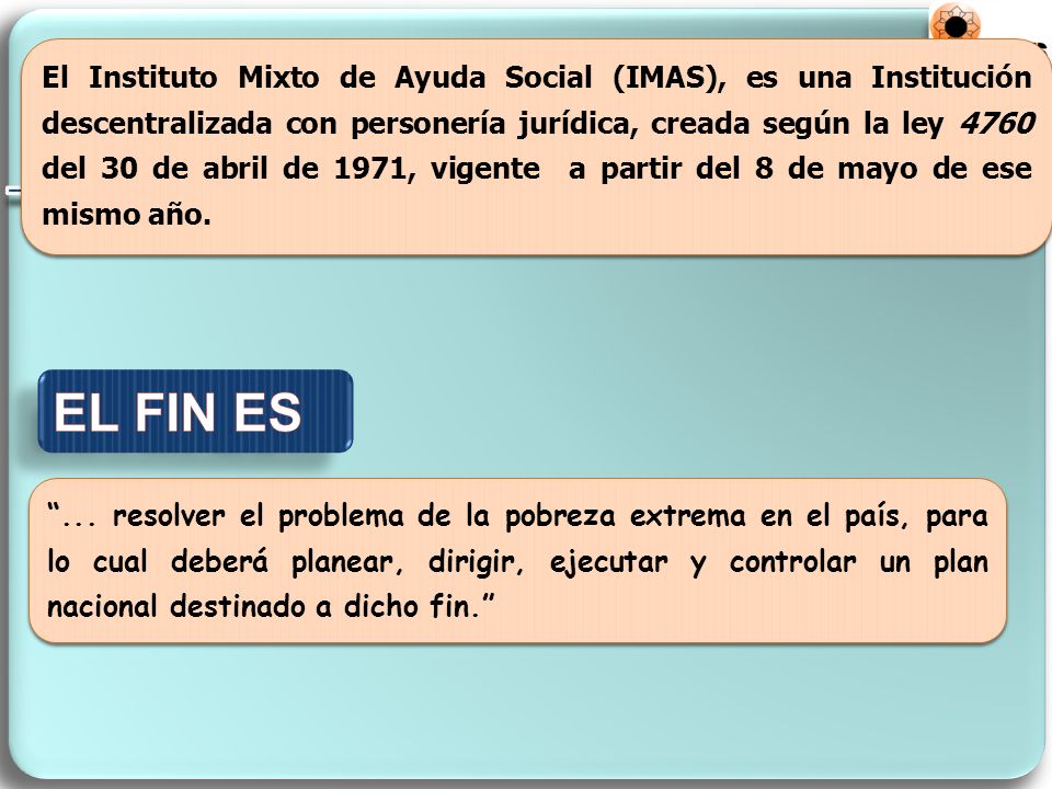 El Instituto Mixto de Ayuda Social (IMAS), es una Institución descentralizada con personería jurídica, creada según la ley 4760 del 30 de abril de 1971, vigente a partir del 8 de mayo de ese mismo año.