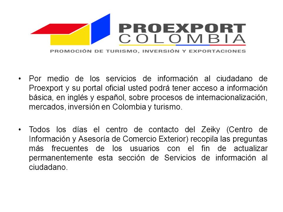 Por medio de los servicios de información al ciudadano de Proexport y su portal oficial usted podrá tener acceso a información básica, en inglés y español, sobre procesos de internacionalización, mercados, inversión en Colombia y turismo.