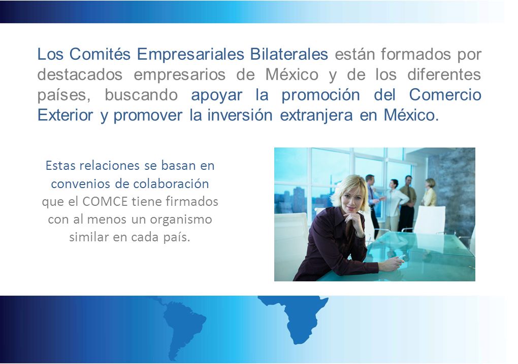 Los Comités Empresariales Bilaterales están formados por destacados empresarios de México y de los diferentes países, buscando apoyar la promoción del Comercio Exterior y promover la inversión extranjera en México.