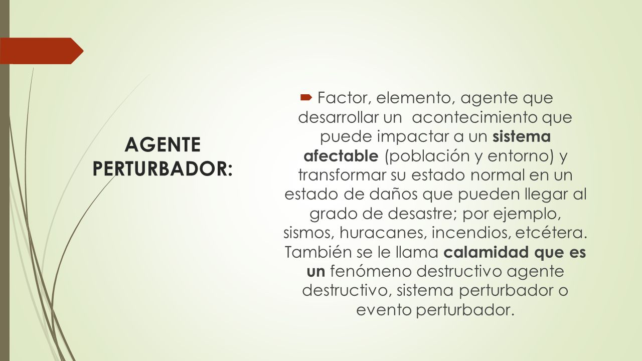 Factor, elemento, agente que desarrollar un acontecimiento que puede impactar a un sistema afectable (población y entorno) y transformar su estado normal en un estado de daños que pueden llegar al grado de desastre; por ejemplo, sismos, huracanes, incendios, etcétera. También se le llama calamidad que es un fenómeno destructivo agente destructivo, sistema perturbador o evento perturbador.