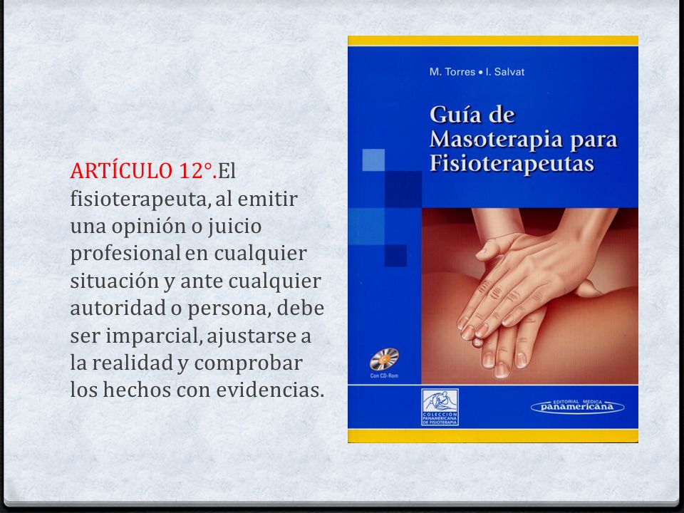 ARTÍCULO 12°.El fisioterapeuta, al emitir una opinión o juicio profesional en cualquier situación y ante cualquier autoridad o persona, debe ser imparcial, ajustarse a la realidad y comprobar los hechos con evidencias.