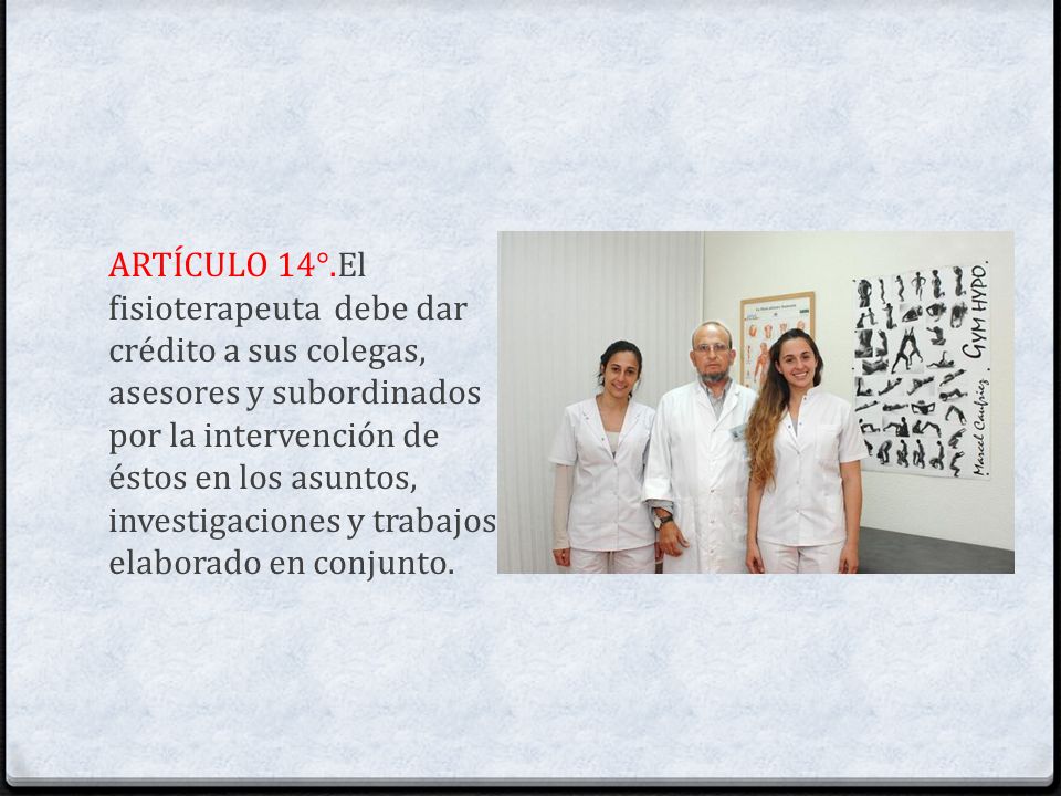 ARTÍCULO 14°.El fisioterapeuta debe dar crédito a sus colegas, asesores y subordinados por la intervención de éstos en los asuntos, investigaciones y trabajos elaborado en conjunto.