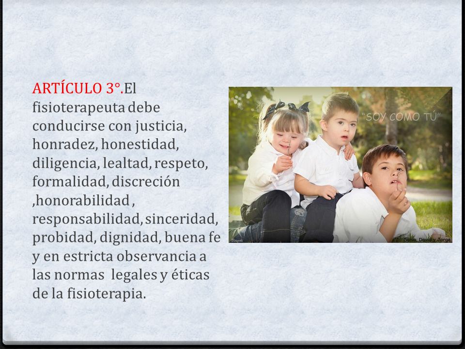 ARTÍCULO 3°.El fisioterapeuta debe conducirse con justicia, honradez, honestidad, diligencia, lealtad, respeto, formalidad, discreción ,honorabilidad , responsabilidad, sinceridad, probidad, dignidad, buena fe y en estricta observancia a las normas legales y éticas de la fisioterapia.